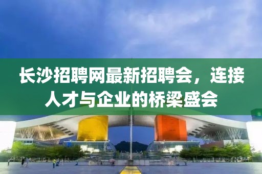 长沙招聘网最新招聘会，连接人才与企业的桥梁盛会