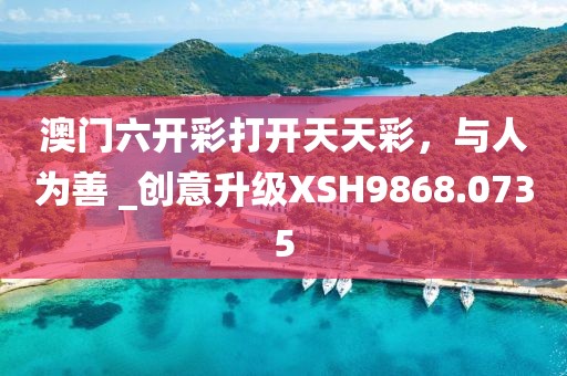 澳门六开彩打开天天彩，与人为善 _创意升级XSH9868.0735
