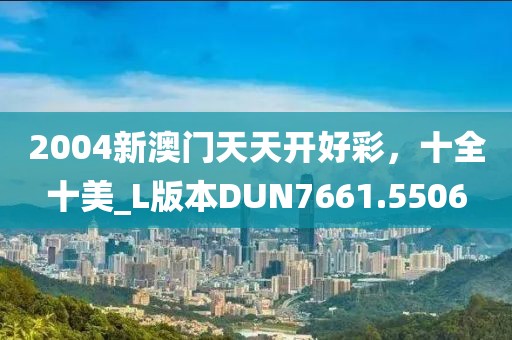 2004新澳门天天开好彩，十全十美_L版本DUN7661.5506