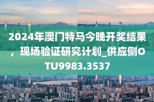 2024年澳门特马今晚开奖结果，现场验证研究计划_供应侧OTU9983.3537