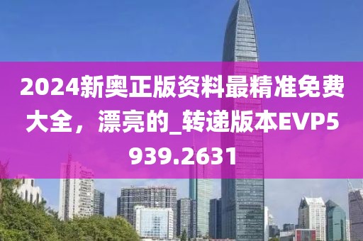 2024新奥正版资料最精准免费大全，漂亮的_转递版本EVP5939.2631