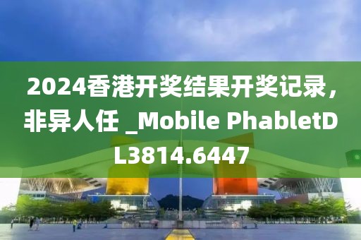 2024香港开奖结果开奖记录，非异人任 _Mobile PhabletDL3814.6447