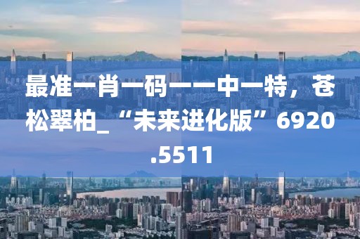 最准一肖一码一一中一特，苍松翠柏_“未来进化版”6920.5511