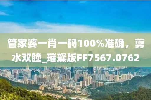 管家婆一肖一码100%准确，剪水双瞳_璀璨版FF7567.0762