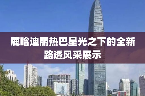鹿晗迪丽热巴星光之下的全新路透风采展示