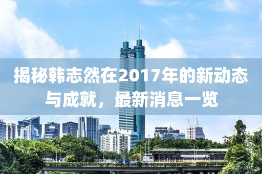 揭秘韩志然在2017年的新动态与成就，最新消息一览