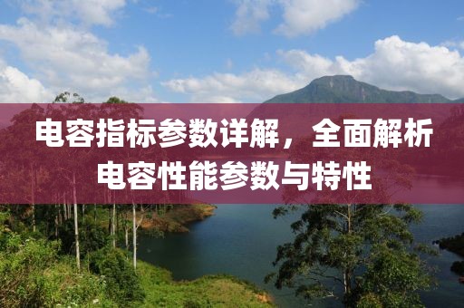 电容指标参数详解，全面解析电容性能参数与特性