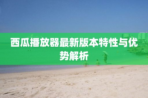 西瓜播放器最新版本特性与优势解析