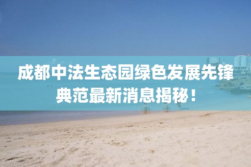 成都中法生态园绿色发展先锋典范最新消息揭秘！