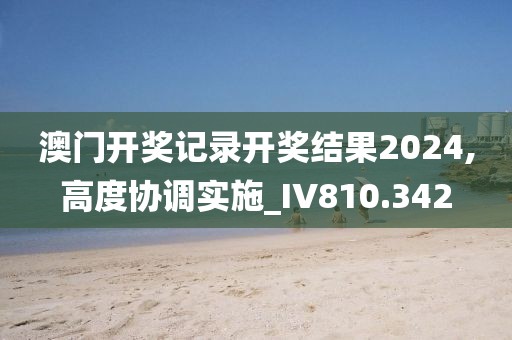 澳门开奖记录开奖结果2024,高度协调实施_IV810.342
