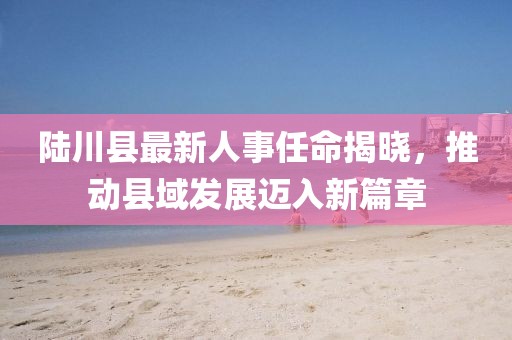 陆川县最新人事任命揭晓，推动县域发展迈入新篇章