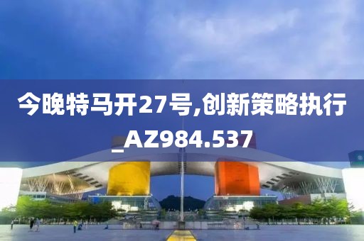 今晚特马开27号,创新策略执行_AZ984.537