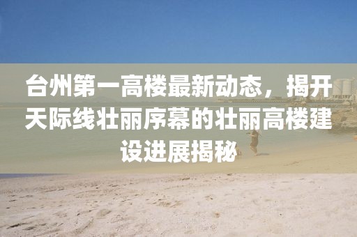 台州第一高楼最新动态，揭开天际线壮丽序幕的壮丽高楼建设进展揭秘