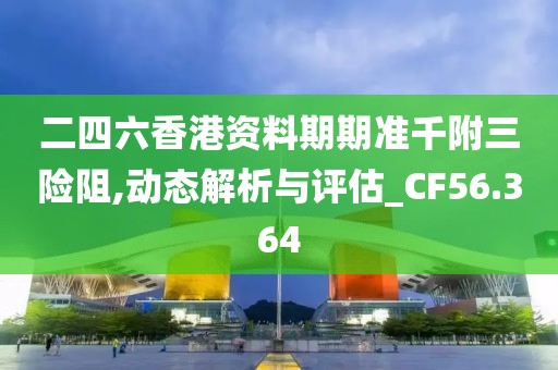 二四六香港资料期期准千附三险阻,动态解析与评估_CF56.364