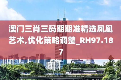 澳门三肖三码期期准精选凤凰艺术,优化策略调整_RH97.187