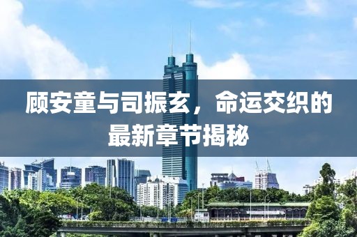 顾安童与司振玄，命运交织的最新章节揭秘