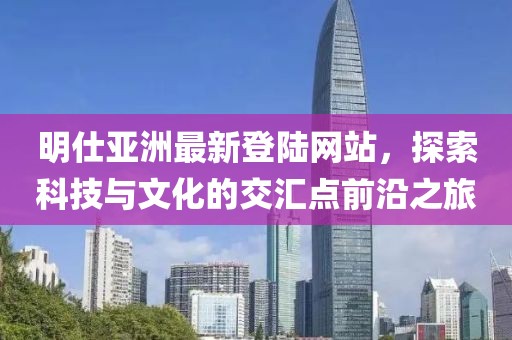 明仕亚洲最新登陆网站，探索科技与文化的交汇点前沿之旅