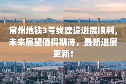 常州地铁3号线建设进展顺利，未来展望值得期待，最新进展更新！