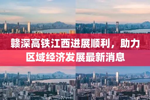 赣深高铁江西进展顺利，助力区域经济发展最新消息