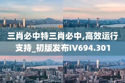 三肖必中特三肖必中,高效运行支持_初版发布IV694.301