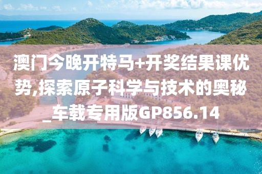 澳门今晚开特马+开奖结果课优势,探索原子科学与技术的奥秘_车载专用版GP856.14