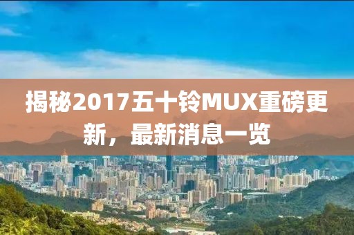揭秘2017五十铃MUX重磅更新，最新消息一览