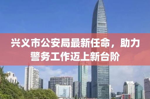 兴义市公安局最新任命，助力警务工作迈上新台阶