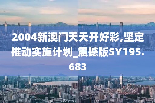 2004新澳门天天开好彩,坚定推动实施计划_震撼版SY195.683
