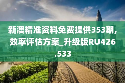 新澳精准资料免费提供353期,效率评估方案_升级版RU426.533