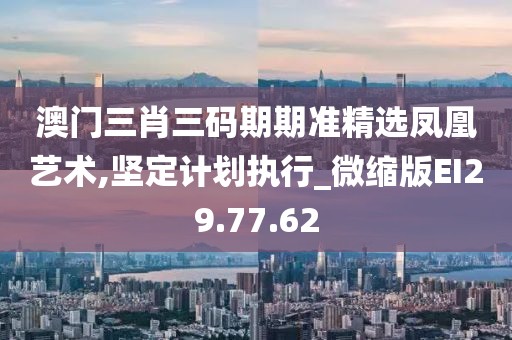 澳门三肖三码期期准精选凤凰艺术,坚定计划执行_微缩版EI29.77.62
