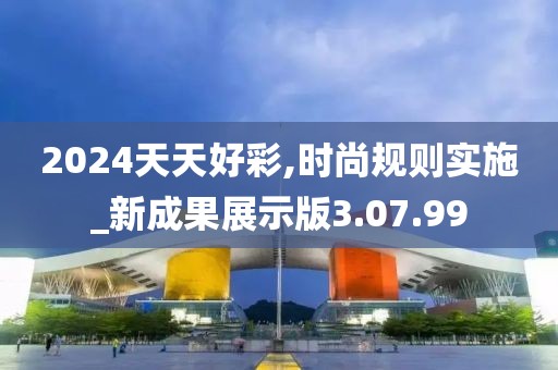 2024天天好彩,时尚规则实施_新成果展示版3.07.99