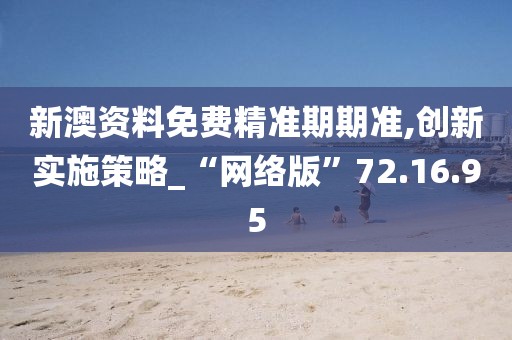 新澳资料免费精准期期准,创新实施策略_“网络版”72.16.95