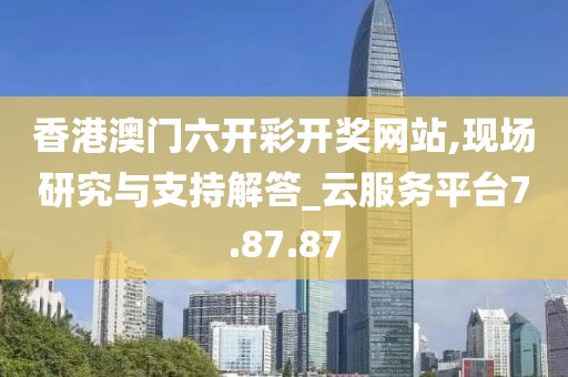 香港澳门六开彩开奖网站,现场研究与支持解答_云服务平台7.87.87