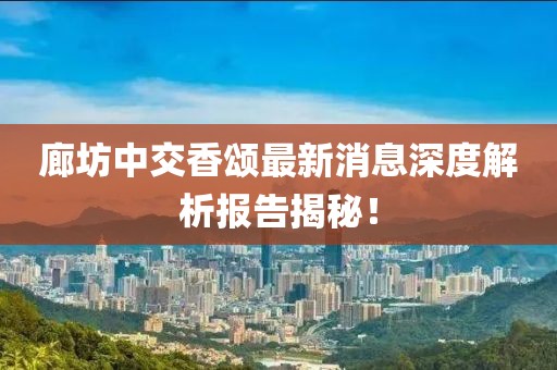 廊坊中交香颂最新消息深度解析报告揭秘！