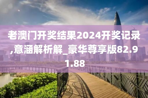 老澳门开奖结果2024开奖记录,意涵解析解_豪华尊享版82.91.88