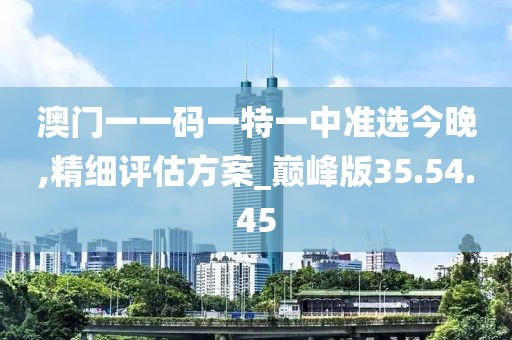 澳门一一码一特一中准选今晚,精细评估方案_巅峰版35.54.45