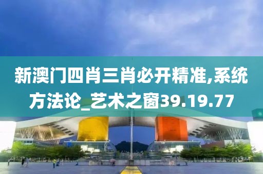 新澳门四肖三肖必开精准,系统方法论_艺术之窗39.19.77