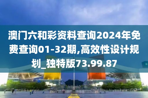 澳门六和彩资料查询2024年免费查询01-32期,高效性设计规划_独特版73.99.87
