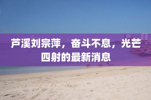 芦溪刘宗萍，奋斗不息，光芒四射的最新消息