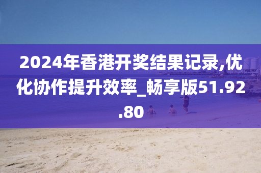2024年香港开奖结果记录,优化协作提升效率_畅享版51.92.80