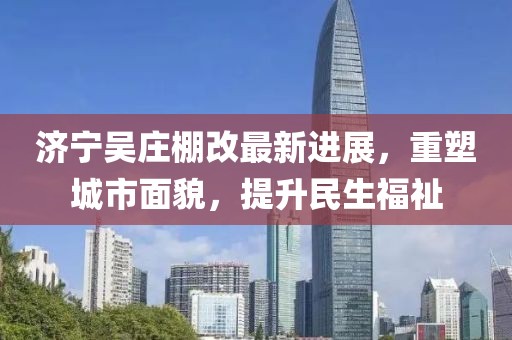 济宁吴庄棚改最新进展，重塑城市面貌，提升民生福祉