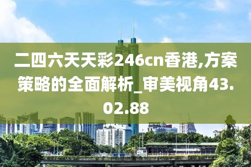 二四六天天彩246cn香港,方案策略的全面解析_审美视角43.02.88
