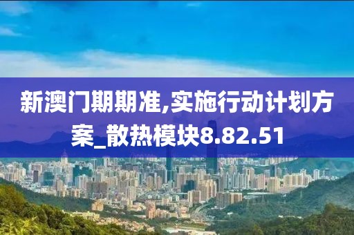 新澳门期期准,实施行动计划方案_散热模块8.82.51