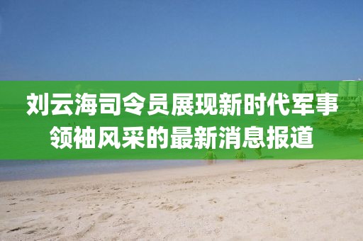 刘云海司令员展现新时代军事领袖风采的最新消息报道