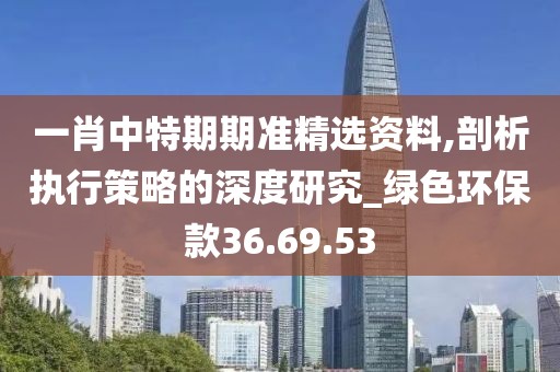 一肖中特期期准精选资料,剖析执行策略的深度研究_绿色环保款36.69.53