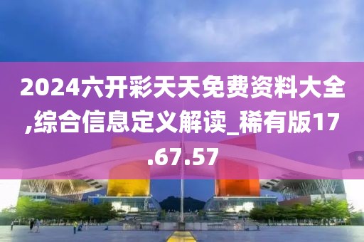 2024六开彩天天免费资料大全,综合信息定义解读_稀有版17.67.57