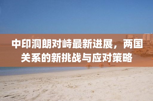 中印洞朗对峙最新进展，两国关系的新挑战与应对策略