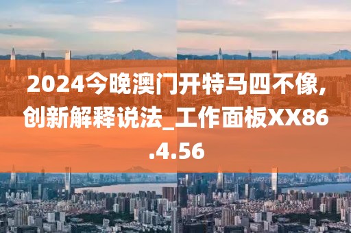 2024今晚澳门开特马四不像,创新解释说法_工作面板XX86.4.56
