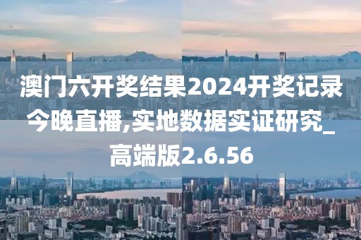 澳门六开奖结果2024开奖记录今晚直播,实地数据实证研究_高端版2.6.56