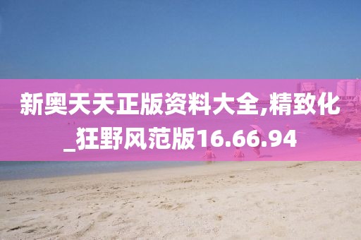 新奥天天正版资料大全,精致化_狂野风范版16.66.94